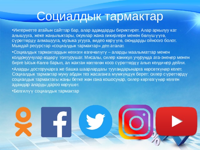 Социалдык тармактар Интернетте атайын сайттар бар, алар адамдарды бириктирет. Алар аркылуу кат алышууга, жеке жаңылыктары, окуялар жана пикирлери менен бөлүшүүгө, сүрөттөрдү алмашууга, музыка угууга, видео көрүүгө, оюндарды ойноого болот. Мындай ресурстар «социалдык тармактар» деп аталат. Социалдык тармактардын негизги өзгөчөлүгү – аларды маалыматтар менен колдонуучулар өздөрү толтурушат. Мисалы, силер каникул учурунда ата-энеңер менен бирге Ысык-Көлгө барып, ал жактан көптөгөн кооз сүрөттөрдү алып келдиңер дейли. Аларды досторуңарга же башка шаарлардагы туугандарыңарга көрсөткүңөр келет. Социалдык тармактар муну абдан тез жасаганга мүмкүндүк берет: силер сүрөттөрдү социалдык тармактагы жаңы бетке жөн гана кошосуңар, силер көргөзгүңөр келген адамдар аларды дароо көрүшөт. Белгилүү социалдык тармактар 