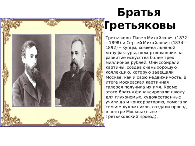 Братья Третьяковы Третьяковы Павел Михайлович (1832 – 1898) и Сергей Михайлович (1834 – 1892) – купцы, хозяева льняной мануфактуры, пожертвовавшие на развитие искусства более трех миллионов рублей. Они собирали картины, создав очень хорошую коллекцию, которую завещали Москве, как и свою недвижимость. В итоге московская картинная галерея получила их имя. Кроме этого братья финансировали школу для глухонемых, художественные училища и консерваторию, помогали семьям художников, создали проезд в центре Москвы (ныне – Третьяковский проезд).    
