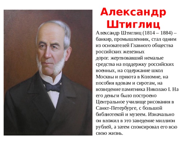 Александр Штиглиц Александр Штиглиц (1814 – 1884) – банкир, промышленник, стал одним из основателей Главного общества российских железных дорог.  жертвовавший немалые средства на поддержку российских военных, на содержание школ Москвы и приюта в Коломне, на пособия вдовам и сиротам, на возведение памятника Николаю I. На его деньги было построено Центральное училище рисования в Санкт-Петербурге, с большой библиотекой и музеем. Изначально он вложил в это заведение миллион рублей, а затем спонсировал его всю свою жизнь. 