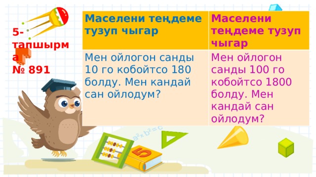 Маселени теңдеме тузуп чыгар Маселени теңдеме тузуп чыгар Мен ойлогон санды 10 го кобойтсо 180 болду. Мен кандай сан ойлодум? Мен ойлогон санды 100 го кобойтсо 1800 болду. Мен кандай сан ойлодум? 5- тапшырма № 891 
