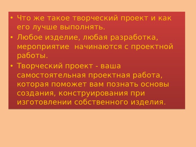 Что же такое творческий проект и как его лучше выполнять. Любое изделие, любая разработка, мероприятие начинаются с проектной работы. Творческий проект - ваша самостоятельная проектная работа, которая поможет вам познать основы создания, конструирования при изготовлении собственного изделия. 