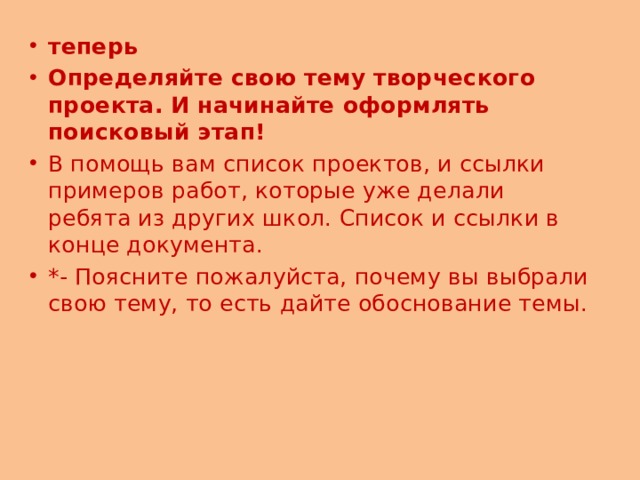 теперь Определяйте свою тему творческого проекта. И начинайте оформлять поисковый этап! В помощь вам список проектов, и ссылки примеров работ, которые уже делали ребята из других школ. Список и ссылки в конце документа. *- Поясните пожалуйста, почему вы выбрали свою тему, то есть дайте обоснование темы. 