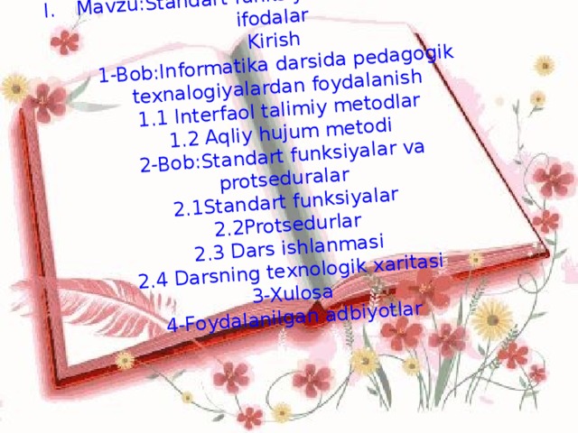 Mavzu:Standart funksiyalar va algebraik ifodalar  Kirish  1-Bob:Informatika darsida pedagogik texnalogiyalardan foydalanish  1.1 Interfaol talimiy metodlar  1.2 Aqliy hujum metodi  2-Bob:Standart funksiyalar va protseduralar  2.1Standart funksiyalar  2.2Protsedurlar  2.3 Dars ishlanmasi  2.4 Darsning texnologik xaritasi  3-Xulosa  4-Foydalanilgan adbiyotlar   