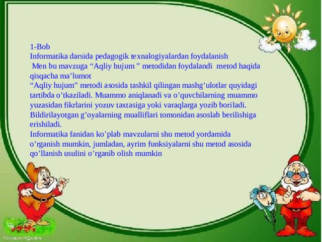 1-Bob  Informatika darsida pedagogik texnalogiyalardan foydalanish  Men bu mavzuga “Aqliy hujum ” metodidan foydalandi metod haqida qisqacha ma’lumot  “Aqliy hujum” metodi asosida tashkil qilingan mashg’ulotlar quyidagi tartibda o’tkaziladi. Muammo aniqlanadi va o’quvchilarning muammo yuzasidan fikrlarini yozuv taxtasiga yoki varaqlarga yozib boriladi. Bildirilayotgan g’oyalarning mualliflari tomonidan asoslab berilishiga erishiladi.  Informatika fanidan ko’plab mavzularni shu metod yordamida o’rganish mumkin, jumladan, ayrim funksiyalarni shu metod asosida qo’llanish usulini o’rganib olish mumkin 