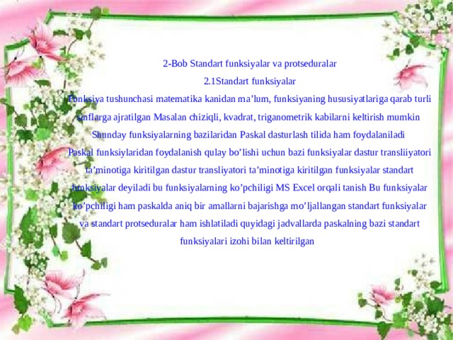 2-Bob Standart funksiyalar va protseduralar  2.1Standart funksiyalar  Funksiya tushunchasi matematika kanidan ma’lum, funksiyaning hususiyatlariga qarab turli sinflarga ajratilgan Masalan chiziqli, kvadrat, triganometrik kabilarni keltirish mumkin Shunday funksiyalarning bazilaridan Paskal dasturlash tilida ham foydalaniladi  Paskal funksiylaridan foydalanish qulay bo’lishi uchun bazi funksiyalar dastur transliiyatori ta’minotiga kiritilgan dastur transliyatori ta’minotiga kiritilgan funksiyalar standart funksiyalar deyiladi bu funksiyalarning ko’pchiligi MS Excel orqali tanish Bu funksiyalar ko’pchiligi ham paskalda aniq bir amallarni bajarishga mo’ljallangan standart funksiyalar va standart protseduralar ham ishlatiladi quyidagi jadvallarda paskalning bazi standart funksiyalari izohi bilan keltirilgan     