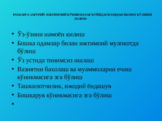    РАХБАРГА ЗАРУРИЙ ИЖТИМОИЙ КЎНИКМАЛАР ҚУЙИДАГИЛАРДАН ИБОРАТ БЎЛИШИ ЛОЗИМ :   Ўз-ўзини намоён қилиш Бошқа одамлар билан ижтимоий мулоқотда бўлиш Ўз устида тинимсиз ишлаш Вазиятни баҳолаш ва муаммоларни ечиш кўникмасига эга бўлиш Ташкилотчилик, ижодий ёндашув Бошқарув кўникмасига эга бўлиш   