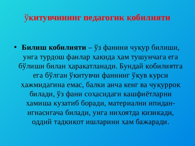  ў қитувчининг педагогик қобилияти   Билиш қобилияти – ўз фанини чуқур билиши, унга турдош фанлар ҳақида ҳам тушунчага ега бўлиши билан ҳаракатланади. Бундай қобилиятга ега бўлган ўқитувчи фаннинг ўқув курси ҳажмидагина емас, балки анча кенг ва чуқурроқ билади, ўз фани соҳасидаги кашфиётларни ҳамиша кузатиб боради, материални ипидан-игнасигача билади, унга ниҳоятда қизиқади, оддий тадқиқот ишларини ҳам бажаради. 