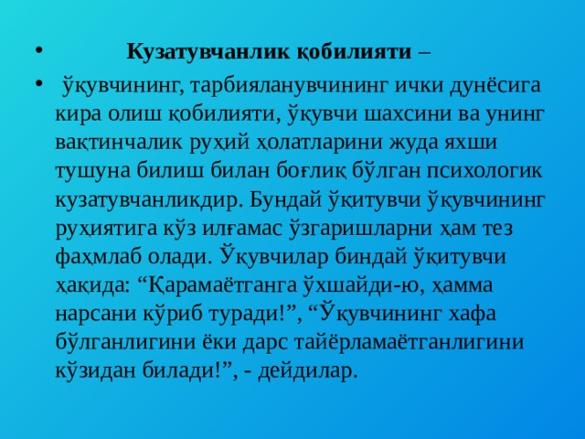  Кузатувчанлик қобилияти –  ўқувчининг, тарбияланувчининг ички дунёсига кира олиш қобилияти, ўқувчи шахсини ва унинг вақтинчалик руҳий ҳолатларини жуда яхши тушуна билиш билан боғлиқ бўлган психологик кузатувчанликдир. Бундай ўқитувчи ўқувчининг руҳиятига кўз илғамас ўзгаришларни ҳам тез фаҳмлаб олади. Ўқувчилар биндай ўқитувчи ҳақида: “Қарамаётганга ўхшайди-ю, ҳамма нарсани кўриб туради!”, “Ўқувчининг хафа бўлганлигини ёки дарс тайёрламаётганлигини кўзидан билади!”, - дейдилар. 