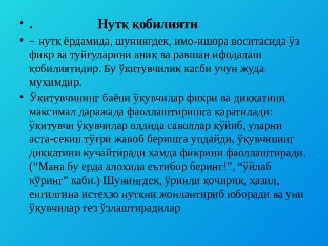 . Нутқ қобилияти – нутқ ёрдамида, шунингдек, имо-ишора воситасида ўз фикр ва туйғуларини аниқ ва равшан ифодалаш қобилиятидир. Бу ўқитувчилик касби учун жуда муҳимдир. Ўқитувчининг баёни ўқувчилар фикри ва диққатини максимал даражада фаоллаштиришга қаратилади: ўқитувчи ўқувчилар олдида саволлар қўйиб, уларни аста-секин тўғри жавоб беришга ундайди, ўқувчининг диққатини кучайтиради ҳамда фикрини фаоллаштиради. (“Мана бу ерда алоҳида еътибор беринг!”, “ўйлаб кўринг” каби.) Шунингдек, ўринли қочириқ, ҳазил, енгилгина истеҳзо нутқни жонлантириб юборади ва уни ўқувчилар тез ўзлаштирадилар 