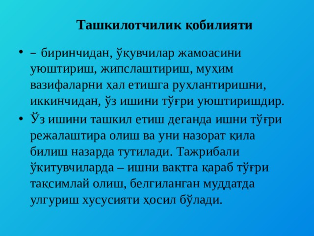   Ташкилотчилик қобилияти – биринчидан, ўқувчилар жамоасини уюштириш, жипслаштириш, муҳим вазифаларни ҳал етишга руҳлантиришни, иккинчидан, ўз ишини тўғри уюштиришдир. Ўз ишини ташкил етиш деганда ишни тўғри режалаштира олиш ва уни назорат қила билиш назарда тутилади. Тажрибали ўқитувчиларда – ишни вақтга қараб тўғри тақсимлай олиш, белгиланган муддатда улгуриш хусусияти ҳосил бўлади. 