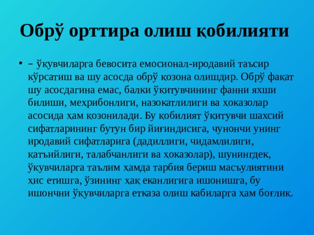 Обрў орттира олиш қобилияти – ўқувчиларга бевосита емосионал-иродавий таъсир кўрсатиш ва шу асосда обрў қозона олишдир. Обрў фақат шу асосдагина емас, балки ўқитувчининг фанни яхши билиши, меҳрибонлиги, назокатлилиги ва ҳоказолар асосида ҳам қозонилади. Бу қобилият ўқитувчи шахсий сифатларининг бутун бир йиғиндисига, чунончи унинг иродавий сифатларига (дадиллиги, чидамлилиги, қатъийлиги, талабчанлиги ва ҳоказолар), шунингдек, ўқувчиларга таълим ҳамда тарбия бериш масъулиятини ҳис етишга, ўзининг ҳақ еканлигига ишонишга, бу ишончни ўқувчиларга етказа олиш кабиларга ҳам боғлиқ. 