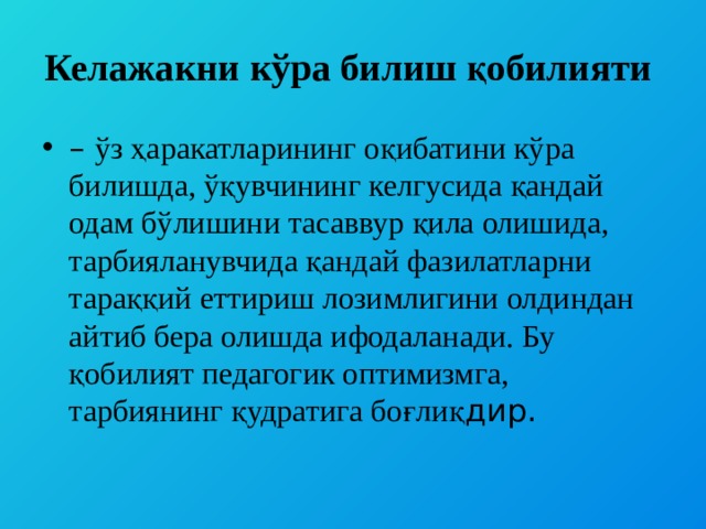 Келажакни кўра билиш қобилияти – ўз ҳаракатларининг оқибатини кўра билишда, ўқувчининг келгусида қандай одам бўлишини тасаввур қила олишида, тарбияланувчида қандай фазилатларни тараққий еттириш лозимлигини олдиндан айтиб бера олишда ифодаланади. Бу қобилият педагогик оптимизмга, тарбиянинг қудратига боғлиқ дир. 