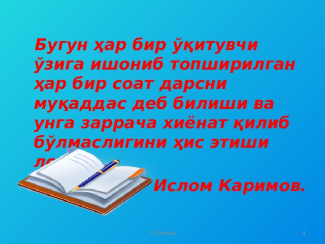 Бугун ҳар бир ўқитувчи ўзига ишониб топширилган ҳар бир соат дарсни муқаддас деб билиши ва унга заррача хиёнат қилиб бўлмаслигини ҳис этиши лозим. Ислом Каримов.  С.Яхяева  