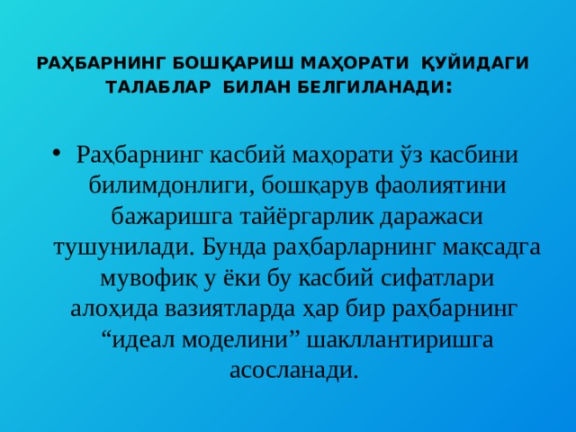  РАҲБАРНИНГ БОШҚАРИШ МАҲОРАТИ ҚУЙИДАГИ ТАЛАБЛАР БИЛАН БЕЛГИЛАНАДИ :     Раҳбарнинг касбий маҳорати ўз касбини билимдонлиги, бошқарув фаолиятини бажаришга тайёргарлик даражаси тушунилади. Бунда раҳбарларнинг мақсадга мувофиқ у ёки бу касбий сифатлари алоҳида вазиятларда ҳар бир раҳбарнинг “идеал моделини” шакллантиришга асосланади. 