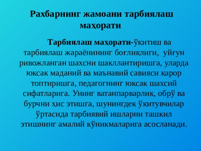  Рахбарнинг жамоани тарбиялаш маҳорати  Тарбиялаш маҳорати- ўқитиш ва тарбиялаш жараёнининг боғлиқлиги, уйғун ривожланган шахсни шакллантиришга, уларда юксак маданий ва маънавий савияси қарор топтиришга, педагогнинг юксак шахсий сифатларига. Унинг ватанпарварлик, обрў ва бурчни ҳис этишга, шунингдек ўқитувчилар ўртасида тарбиявий ишларни ташкил этишнинг амалий кўникмаларига асосланади. 