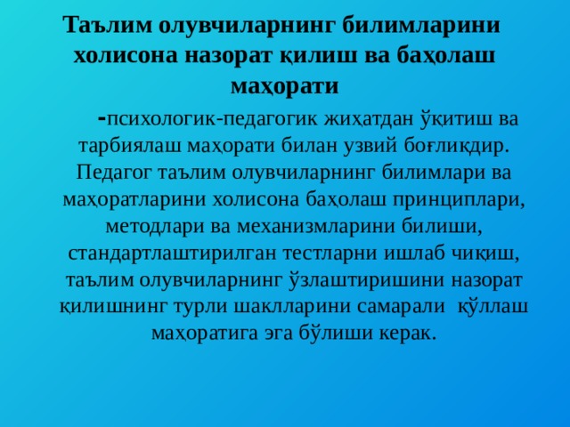 Таълим олувчиларнинг билимларини холисона назорат қилиш ва баҳолаш маҳорати  - психологик-педагогик жиҳатдан ўқитиш ва тарбиялаш маҳорати билан узвий боғлиқдир. Педагог таълим олувчиларнинг билимлари ва маҳоратларини холисона баҳолаш принциплари, методлари ва механизмларини билиши, стандартлаштирилган тестларни ишлаб чиқиш, таълим олувчиларнинг ўзлаштиришини назорат қилишнинг турли шаклларини самарали қўллаш маҳоратига эга бўлиши керак.   