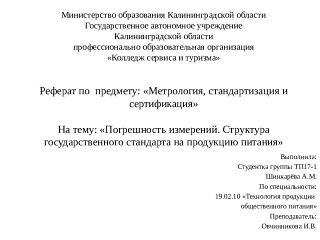 Министерство образования Калининградской области  Государственное автономное учреждение  Калининградской области  профессионально образовательная организация  «Колледж сервиса и туризма»    Реферат по предмету: «Метрология, стандартизация и сертификация»   На тему: «Погрешность измерений. Структура государственного стандарта на продукцию питания»    Выполнила: Студентка группы ТП17-1 Шинкарёва А.М. По специальности: 19.02.10 «Технология продукции общественного питания» Преподаватель: Овчинникова И.В. 