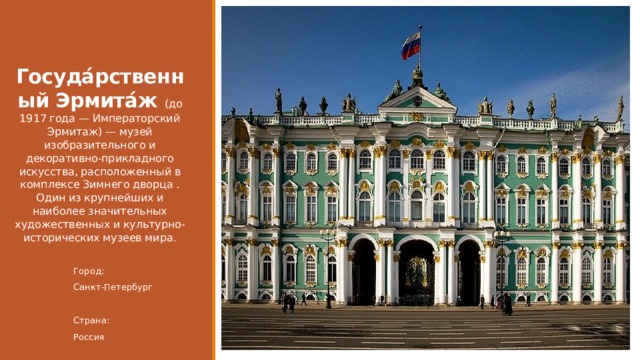    Госуда́рственный Эрмита́ж (до 1917 года — Императорский Эрмитаж) — музей изобразительного и декоративно-прикладного искусства, расположенный в комплексе Зимнего дворца . Один из крупнейших и наиболее значительных художественных и культурно-исторических музеев мира . Город: Санкт-Петербург Страна: Россия 