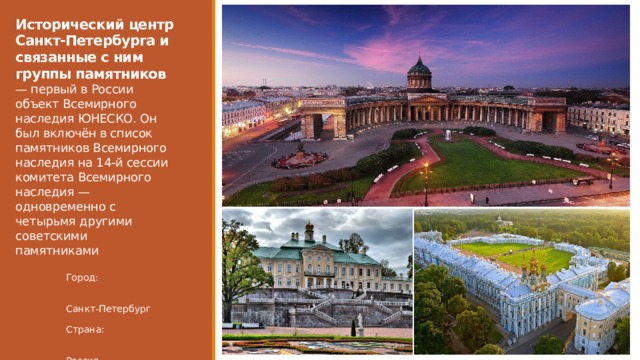 Исторический центр Санкт-Петербурга и связанные с ним группы памятников — первый в России объект Всемирного наследия ЮНЕСКО. Он был включён в список памятников Всемирного наследия на 14-й сессии комитета Всемирного наследия — одновременно с четырьмя другими советскими памятниками Город:  Санкт-Петербург Страна:  Россия 