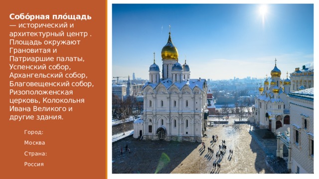 Собо́рная пло́щадь — исторический и архитектурный центр . Площадь окружают Грановитая и Патриаршие палаты, Успенский собор, Архангельский собор, Благовещенский собор, Ризоположенская церковь, Колокольня Ивана Великого и другие здания. Город: Москва Страна: Россия 