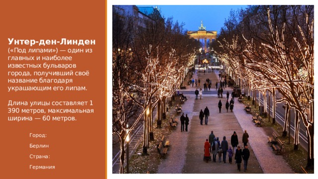  Унтер-ден-Линден («Под липами») — один из главных и наиболее известных бульваров города, получивший своё название благодаря украшающим его липам.   Длина улицы составляет 1 390 метров, максимальная ширина — 60 метров. Город: Берлин Страна: Германия 