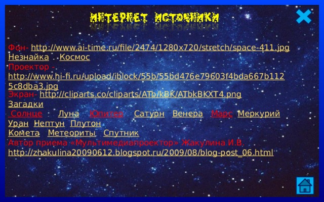Фон- http://www.ai-time.ru/file/2474/1280x720/stretch/space-411.jpg Незнайка  Космос Проектор - http://www.hi-fi.ru/upload/iblock/55b/55bd476e79603f4bda667b1125c8dba3.jpg Экран- http://cliparts.co/cliparts/ATb/kBK/ATbkBKXT4.png Загадки Солнце  Луна  Юпитер  Сатурн  Венера  Марс  Меркурий  Уран  Нептун  Плутон Комета  Метеориты  Спутник Автор приема «Мультимедиапроектор» Жакулина И.В. http://zhakulina20090612.blogspot.ru/2009/08/blog-post_06.html   