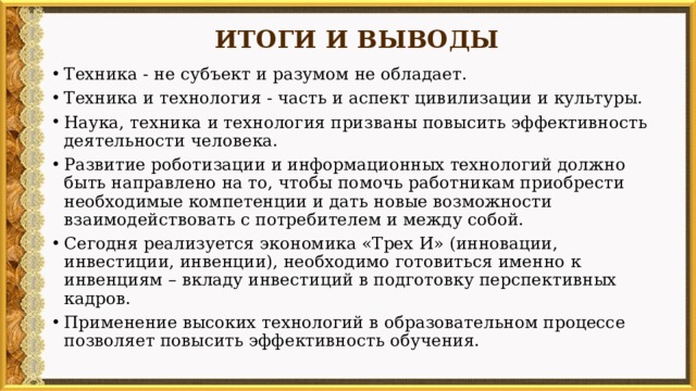 ИТОГИ И ВЫВОДЫ   Техника - не субъект и разумом не обладает. Техника и технология - часть и аспект цивилизации и культуры. Наука, техника и технология призваны повысить эффективность деятельности человека. Развитие роботизации и информационных технологий должно быть направлено на то, чтобы помочь работникам приобрести необходимые компетенции и дать новые возможности взаимодействовать с потребителем и между собой. Сегодня реализуется экономика «Трех И» (инновации, инвестиции, инвенции), необходимо готовиться именно к инвенциям – вкладу инвестиций в подготовку перспективных кадров. Применение высоких технологий в образовательном процессе позволяет повысить эффективность обучения. 