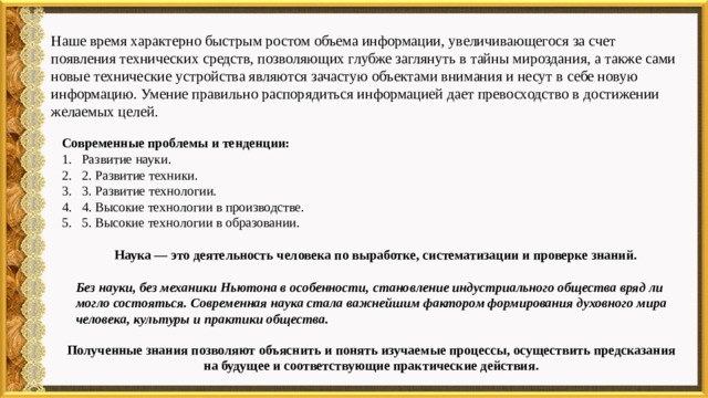 Наше время характерно быстрым ростом объема информации, увеличивающегося за счет появления технических средств, позволяющих глубже заглянуть в тайны мироздания, а также сами новые технические устройства являются зачастую объектами внимания и несут в себе новую информацию. Умение правильно распорядиться информацией дает превосходство в достижении желаемых целей. Современные проблемы и тенденции: Развитие науки. 2. Развитие техники. 3. Развитие технологии. 4. Высокие технологии в производстве. 5. Высокие технологии в образовании. Наука — это деятельность человека по выработке, систематизации и проверке знаний.        Без науки, без механики Ньютона в особенности, становление индустриального общества вряд ли могло состояться. Современная наука стала важнейшим фактором формирования духовного мира человека, культуры и практики общества. Полученные знания позволяют объяснить и понять изучаемые процессы, осуществить предсказания на будущее и соответствующие практические действия. 