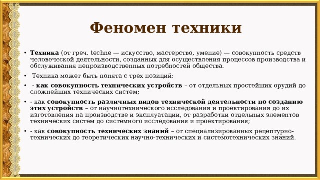 Феномен техники Техника (от греч. techne — искусство, мастерство, умение) — совокупность средств человеческой деятельности, созданных для осуществления процессов производства и обслуживания непроизводственных потребностей общества.  Техника может быть понята с трех позиций:  - как совокупность технических устройств – от отдельных простейших орудий до сложнейших технических систем; - как совокупность различных видов технической деятельности по созданию этих устройств – от научнотехнического исследования и проектирования до их изготовления на производстве и эксплуатации, от разработки отдельных элементов технических систем до системного исследования и проектирования; - как совокупность технических знаний – от специализированных рецептурно-технических до теоретических научно-технических и системотехнических знаний. 