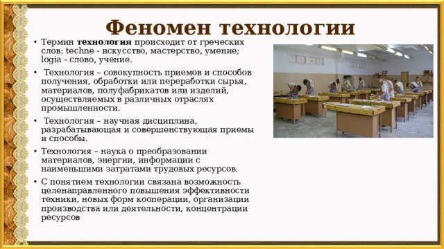 Феномен технологии Термин технология происходит от греческих слов: techne - искусство, мастерство, умение; logia - слово, учение.  Технология – совокупность приемов и способов получения, обработки или переработки сырья, материалов, полуфабрикатов или изделий, осуществляемых в различных отраслях промышленности.  Технология – научная дисциплина, разрабатывающая и совершенствующая приемы и способы. Технология – наука о преобразовании материалов, энергии, информации с наименьшими затратами трудовых ресурсов. С понятием технологии связана возможность целенаправленного повышения эффективности техники, новых форм кооперации, организации производства или деятельности, концентрации ресурсов 
