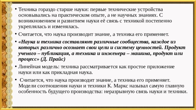Техника гораздо старше науки: первые технические устройства основывались на практическом опыте, а не научных знаниях. С возникновением и развитием науки её связь с техникой постепенно укреплялась и изменялась. Считается, что наука производит знание, а техника его применяет. «Наука и техника составляют различные сообщества, каждое из которых различно осознает свои цели и систему ценностей. Продукт ученого – публикация, а техника и инженера – машина, продукт или процесс» (Д. Прайс) Линейная модель: техника рассматривается как простое приложение науки или как прикладная наука.  Считается, что наука производит знание, а техника его применяет. Модели соотношения науки и техники К. Маркс называл самую главную особенность будущего производства: неразрывную связь науки и техники. 