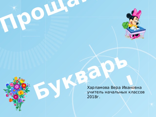 Прощай,    Букварь! Харламова Вера Ивановна учитель начальных классов 2018г.  