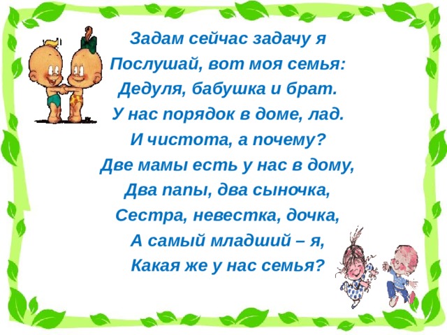 Задам сейчас задачу я Послушай, вот моя семья: Дедуля, бабушка и брат. У нас порядок в доме, лад. И чистота, а почему? Две мамы есть у нас в дому, Два папы, два сыночка, Сестра, невестка, дочка, А самый младший – я, Какая же у нас семья? 