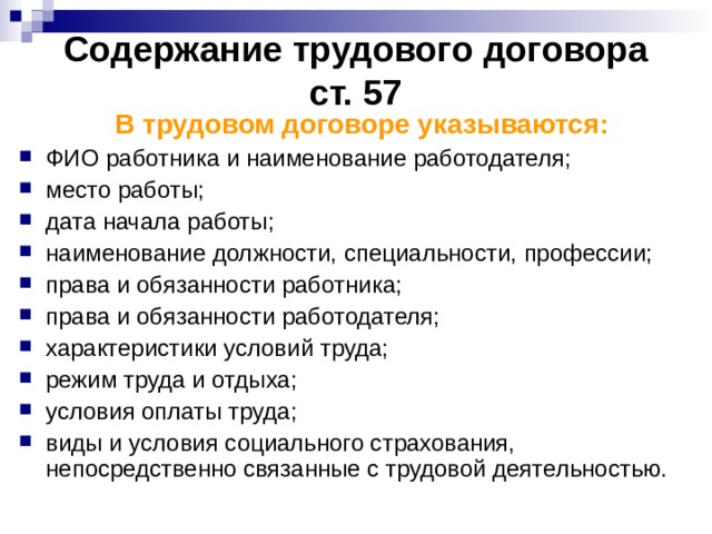 Содержание трудового договора  ст. 57 В трудовом договоре указываются: ФИО работника и наименование работодателя; место работы; дата начала работы; наименование должности, специальности, профессии; права и обязанности работника; права и обязанности работодателя; характеристики условий труда; режим труда и отдыха; условия оплаты труда; виды и условия социального страхования, непосредственно связанные с трудовой деятельностью.  