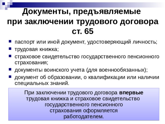 Документы, предъявляемые  при заключении трудового договора  ст. 65 паспорт или иной документ, удостоверяющий личность; трудовая книжка; страховое свидетельство государственного пенсионного страхования; документы воинского учета (для военнообязанных); документ об образовании, о квалификации или наличии специальных знаний. При заключении трудового договора впервые трудовая книжка и страховое свидетельство государственного пенсионного страхования оформляется работодателем. 