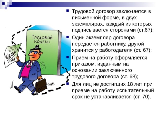 Трудовой договор заключается в письменной форме, в двух экземплярах, каждый из которых подписывается сторонами (ст.67); Один экземпляр договора передается работнику, другой хранится у работодателя (ст. 67); Прием на работу оформляется приказом, изданным на основании заключенного трудового договора (ст. 68); Для лиц не достигших 18 лет при приеме на работу испытательный срок не устанавливается (ст. 70).  