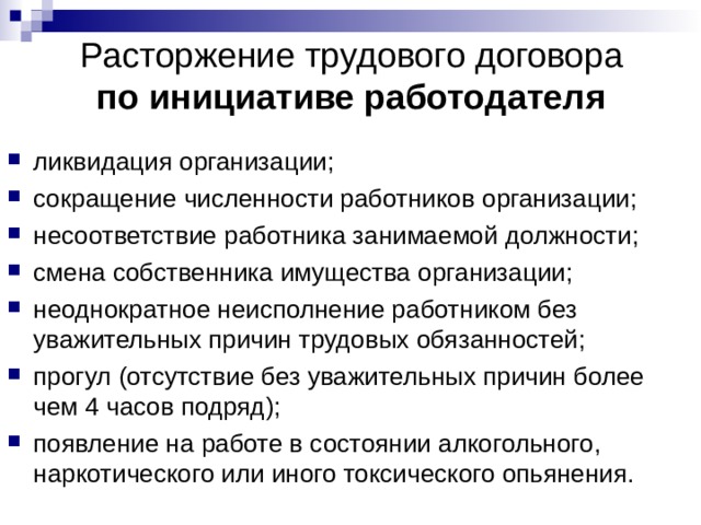 Расторжение трудового договора  по инициативе работодателя ликвидация организации; сокращение численности работников организации; несоответствие работника занимаемой должности; смена собственника имущества организации; неоднократное неисполнение работником без уважительных причин трудовых обязанностей; прогул (отсутствие без уважительных причин более чем 4 часов подряд); появление на работе в состоянии алкогольного, наркотического или иного токсического опьянения.  