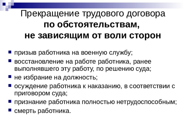 Прекращение трудового договора  по обстоятельствам,  не зависящим от воли сторон призыв работника на военную службу; восстановление на работе работника, ранее выполнявшего эту работу, по решению суда; не избрание на должность; осуждение работника к наказанию, в соответствии с приговором суда; признание работника полностью нетрудоспособным; смерть работника.  