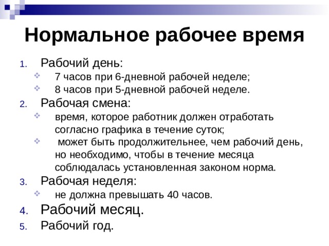 Нормальное рабочее время Рабочий день: 7 часов при 6-дневной рабочей неделе; 8 часов при 5-дневной рабочей неделе. 7 часов при 6-дневной рабочей неделе; 8 часов при 5-дневной рабочей неделе. Рабочая смена: время, которое работник должен отработать согласно графика в течение суток;  может быть продолжительнее, чем рабочий день, но необходимо, чтобы в течение месяца соблюдалась установленная законом норма. время, которое работник должен отработать согласно графика в течение суток;  может быть продолжительнее, чем рабочий день, но необходимо, чтобы в течение месяца соблюдалась установленная законом норма. Рабочая неделя: не должна превышать 40 часов. не должна превышать 40 часов. Рабочий месяц. Рабочий год.  