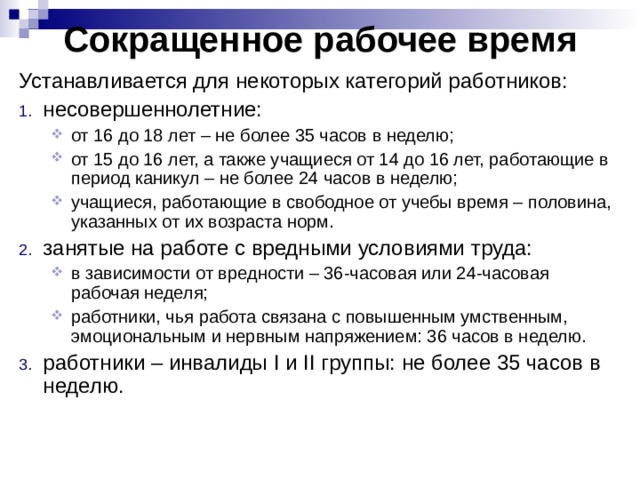 Сокращенное рабочее время Устанавливается для некоторых категорий работников: несовершеннолетние: от 16 до 18 лет – не более 35 часов в неделю; от 15 до 16 лет, а также учащиеся от 14 до 16 лет, работающие в период каникул – не более 24 часов в неделю; учащиеся, работающие в свободное от учебы время – половина, указанных от их возраста норм. от 16 до 18 лет – не более 35 часов в неделю; от 15 до 16 лет, а также учащиеся от 14 до 16 лет, работающие в период каникул – не более 24 часов в неделю; учащиеся, работающие в свободное от учебы время – половина, указанных от их возраста норм. занятые на работе с вредными условиями труда: в зависимости от вредности – 36-часовая или 24-часовая рабочая неделя; работники, чья работа связана с повышенным умственным, эмоциональным и нервным напряжением: 36 часов в неделю. в зависимости от вредности – 36-часовая или 24-часовая рабочая неделя; работники, чья работа связана с повышенным умственным, эмоциональным и нервным напряжением: 36 часов в неделю. работники – инвалиды I и II группы: не более 35 часов в неделю. 