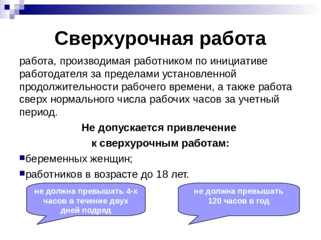 Сверхурочная работа работа, производимая работником по инициативе работодателя за пределами установленной продолжительности рабочего времени, а также работа сверх нормального числа рабочих часов за учетный период. Не допускается привлечение к сверхурочным работам: беременных женщин; работников в возрасте до 18 лет. не должна превышать 4-х часов в течение двух дней подряд не должна превышать 120 часов в год 
