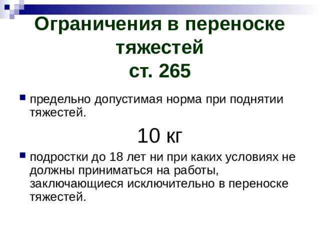 Ограничения в переноске тяжестей  ст. 265 предельно допустимая норма при поднятии тяжестей. 10 кг подростки до 18 лет ни при каких условиях не должны приниматься на работы, заключающиеся исключительно в переноске тяжестей. 
