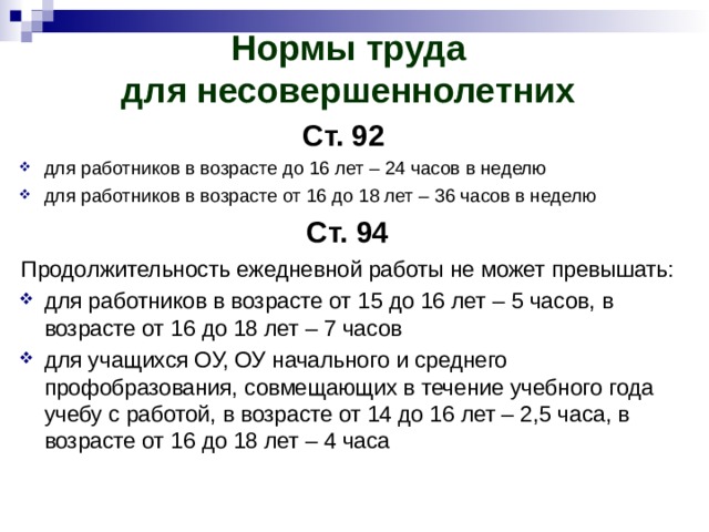 Нормы труда  для несовершеннолетних   Ст. 92  для работников в возрасте до 16 лет – 24 часов в неделю для работников в возрасте от 16 до 18 лет – 36 часов в неделю Ст. 94 Продолжительность ежедневной работы не может превышать: для работников в возрасте от 15 до 16 лет – 5 часов, в возрасте от 16 до 18 лет – 7 часов для учащихся ОУ, ОУ начального и среднего профобразования, совмещающих в течение учебного года учебу с работой, в возрасте от 14 до 16 лет – 2,5 часа, в возрасте от 16 до 18 лет – 4 часа 