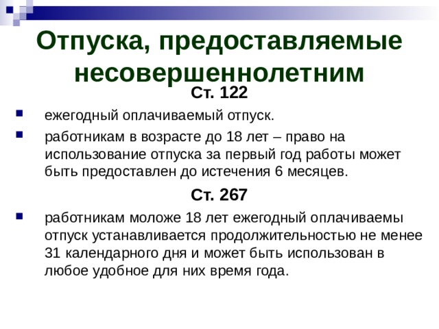 Отпуска, предоставляемые несовершеннолетним Ст. 122 ежегодный оплачиваемый отпуск. работникам в возрасте до 18 лет – право на использование отпуска за первый год работы может быть предоставлен до истечения 6 месяцев. Ст. 267 работникам моложе 18 лет ежегодный оплачиваемы отпуск устанавливается продолжительностью не менее 31 календарного дня и может быть использован в любое удобное для них время года. 