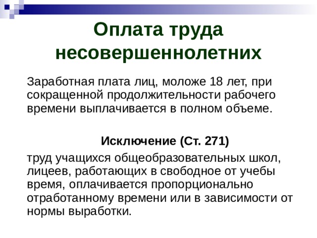 Оплата труда несовершеннолетних Заработная плата лиц, моложе 18 лет, при сокращенной продолжительности рабочего времени выплачивается в полном объеме.  Исключение (Ст. 271) труд учащихся общеобразовательных школ, лицеев, работающих в свободное от учебы время, оплачивается пропорционально отработанному времени или в зависимости от нормы выработки. 