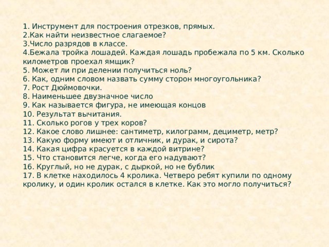 1. Инструмент для построения отрезков, прямых. 2.Как найти неизвестное слагаемое? 3.Число разрядов в классе. 4.Бежала тройка лошадей. Каждая лошадь пробежала по 5 км. Сколько километров проехал ямщик?  5. Может ли при делении получиться ноль?  6. Как, одним словом назвать сумму сторон многоугольника?  7. Рост Дюймовочки.  8. Наименьшее двузначное число 9. Как называется фигура, не имеющая концов 10. Результат вычитания . 11. Сколько рогов у трех коров? 12. Какое слово лишнее: сантиметр, килограмм, дециметр, метр?  13. Какую форму имеют и отличник, и дурак, и сирота? 14. Какая цифра красуется в каждой витрине? 15. Что становится легче, когда его надувают? 16. Круглый, но не дурак, с дыркой, но не бублик 17. В клетке находилось 4 кролика. Четверо ребят купили по одному кролику, и один кролик остался в клетке. Как это могло получиться? 