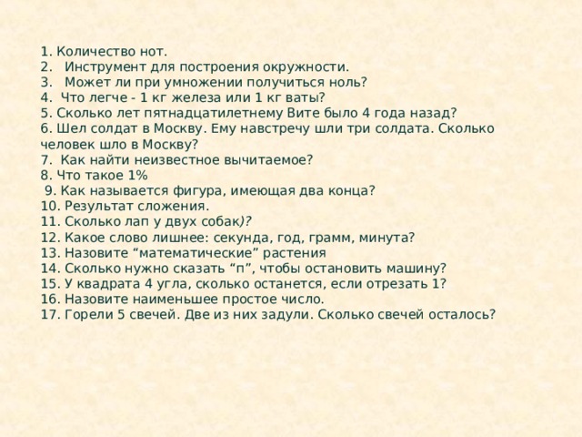 1. Количество нот.  2. Инструмент для построения окружности.  3. Может ли при умножении получиться ноль?  4. Что легче - 1 кг железа или 1 кг ваты?  5. Сколько лет пятнадцатилетнему Вите было 4 года назад? 6. Шел солдат в Москву. Ему навстречу шли три солдата. Сколько человек шло в Москву?  7. Как найти неизвестное вычитаемое?  8. Что такое 1%  9. Как называется фигура, имеющая два конца? 10. Результат сложения. 11. Сколько лап у двух собак )? 12. Какое слово лишнее: секунда, год, грамм, минута?  13. Назовите “математические” растения 14. Сколько нужно сказать “п”, чтобы остановить машину? 15. У квадрата 4 угла, сколько останется, если отрезать 1? 16. Назовите наименьшее простое число. 17. Горели 5 свечей. Две из них задули. Сколько свечей осталось? 