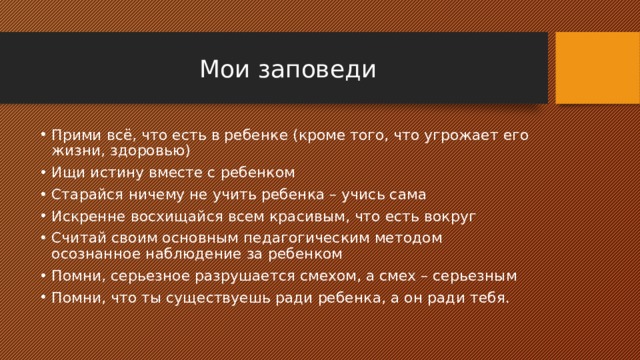 Мои заповеди Прими всё, что есть в ребенке (кроме того, что угрожает его жизни, здоровью) Ищи истину вместе с ребенком Старайся ничему не учить ребенка – учись сама Искренне восхищайся всем красивым, что есть вокруг Считай своим основным педагогическим методом осознанное наблюдение за ребенком Помни, серьезное разрушается смехом, а смех – серьезным Помни, что ты существуешь ради ребенка, а он ради тебя. 