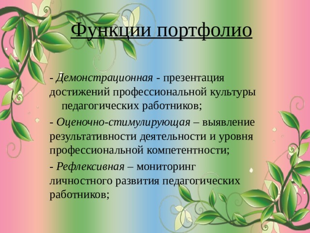 Функции портфолио - Демонстрационная - презентация достижений профессиональной культуры педагогических работников; - Оценочно-стимулирующая – выявление результативности деятельности и уровня профессиональной компетентности; - Рефлексивная – мониторинг личностного развития педагогических работников; 
