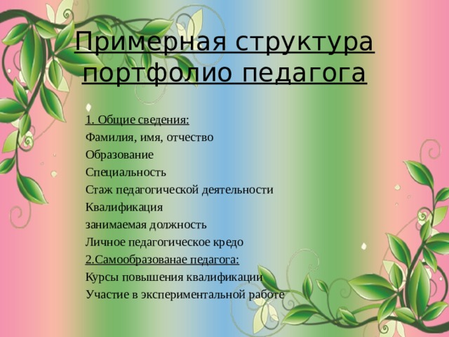 Примерная структура портфолио педагога   1. Общие сведения: Фамилия, имя, отчество Образование Специальность Стаж педагогической деятельности Квалификация занимаемая должность Личное педагогическое кредо 2.Самообразованае педагога: Курсы повышения квалификации Участие в экспериментальной работе 